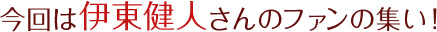 今回は伊東健人さんのファンの集い！