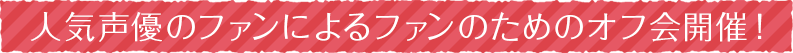 人気声優のファンによるファンのためのオフ会開催！