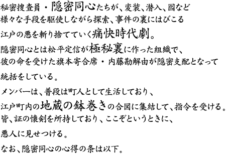 秘密捜査員・隠密同心たちが、変装、潜入、囮など様々な手段を駆使しながら探索、事件の裏にはびこる江戸の悪を斬り捨てていく痛快時代劇。
隠密同心とは松平定信が極秘裏に作った組織で、彼の命を受けた旗本寄合席・内藤勘解由が隠密支配となって統括をしている。メンバーは、普段は町人として生活しており、江戸町内の地蔵の鉢巻きの合図に集結して、指令を受ける。皆、証の懐剣を所持しており、ここぞというときに、悪人に見せつける。なお、隠密同心の心得の条は以下。
