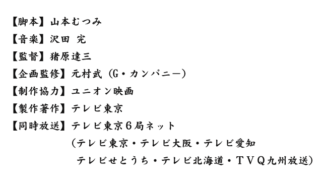 【脚本】山本むつみ【監督】猪原達三【企画監修】元村武(G・カンパニ-)【制作協力】ユニオン映画【製作著作】テレビ東京【同時放送】テレビ東京6局ネット(テレビ東京・テレビ大阪・テレビ愛知テレビせとうち・テレビ北海道・TVQ九州放送)