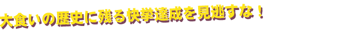 大食いの歴史に残る快挙達成を見逃すな!
