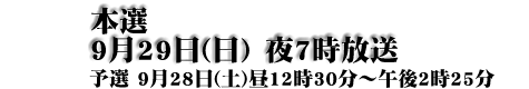 本選9月29日(日)　夜7時放送 予選　9月28日(土)昼12時30分～午後2時25分