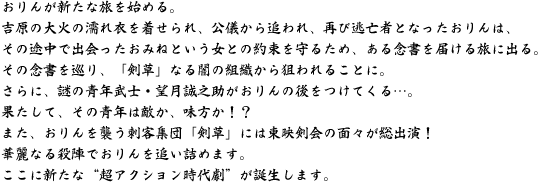 おりんが新たな旅を始める。吉原の大火の濡れ衣を着せられ、公儀から追われ、再び逃亡者となったおりんは、その途中で出会ったおみねという女との約束を守るため、ある念書を届ける旅に出る。その念書を巡り、「剣草」なる闇の組織から狙われることに。さらに、謎の青年武士・望月誠之助がおりんの後をつけてくる・・・。果たして、その青年は敵か、味方か!?また、おりんを襲う刺客集団「剣草」には東映剣会の面々が総出演!華麗なる殺陣でおりんを追い詰めます。ここに新たな“超アクション時代劇”が誕生します。