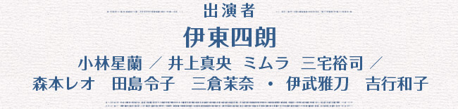 主演者：伊東四朗　小林星蘭 / 井上真央  ミムラ  三宅裕司 / 森本レオ 田島令子 三倉茉奈・伊武雅刀　吉行和子