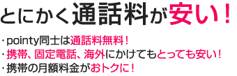 とにかく通話料が安い”　pointy同士は通話料無料！　携帯、固定電話、海外にかけてもとっても安い！　携帯の月額料金がおトクに！