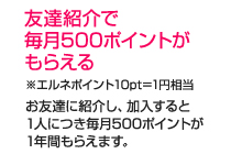 友達紹介で毎月500ポイントがもらえる　※エルネポイント10pt＝1円相当　お友達に紹介し、加入すると1人につき毎月500ポイントが1年間もらえます。