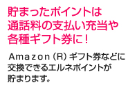 貯まったポイントは通話料の支払い充当や各種ギフト券に！Amazon（R）ギフト券などに交換できるエルネポイントが貯まります。