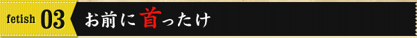 fetish03 お前に首ったけ