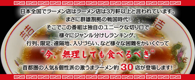 日本全国でラーメン店は３万軒以上と言われています。まさに群雄割拠の戦国時代！そこでこの番組は独自のユニークな切り口で様々にジャンル分けしランキング。行列、限定、遠隔地、入りづらい、など様々な困難をかいくぐって“今、無理しても食べるべき”首都圏の人気＆個性派の激うまラーメン約30店が登場します！