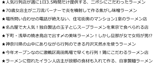 ★人気行列店が週に1日3.5時間だけ提供する、ニボシにこだわったラーメン
★70歳女店主が二刀流バーナーで炎を噴射して作る焦がし味噌ラーメン
★場所問い合わせの電話が絶えない、住宅街奥のマンション1室のラーメン店
★名古屋で大人気！独自製法の玉子とじスープラーメンを東京で食べられる店
★下町・浅草の焼き鳥店で出す〆の美味ラーメン！しかし旦那が女で女将が男!?
★神奈川県の山中にありながら行列のできる丹沢天然水を使うラーメン
★今年オープンなのに激戦区高田馬場で早くも行列！鶏にこだわるラーメン店
★ラーメンに惚れたイラン人店主が故郷の食材も入れて作る、自家製麺ラーメン