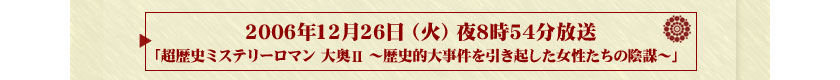 2006年12月26日（火）夜8時54分放送「超歴史ミステリーロマン　大奥Ⅱ　～歴史的大事件を引き起した女性たちの陰謀～」