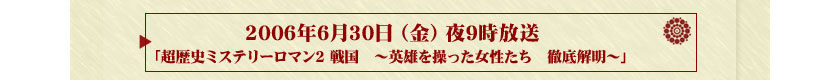 2006年6月30日（金）夜9時放送「超歴史ミステリーロマン2戦国　～英雄を操った女性たち　徹底解明～」