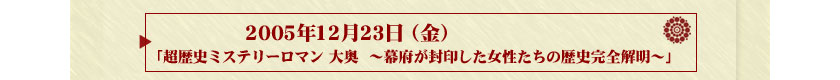 2005年12月23日（金）
放送「超歴史ミステリーロマン　大奥～幕府が封印した女性たちの歴史完全解明～」