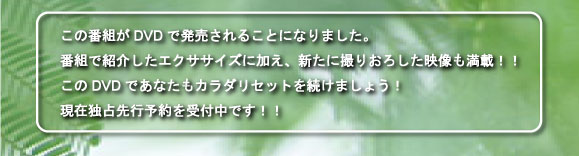 この番組がDVDで発売されることになりました。番組で紹介したエクササイズに加え、新たに撮りおろした映像も満載！！このDVDであなたもカラダリセットを続けましょう！現在独占先行予約を受付中です！！