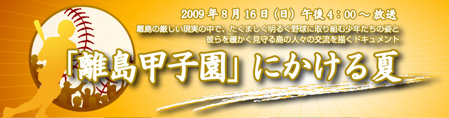 2009年8月16日（日）午後4：00～放送　離島の厳しい現実の中で、たくましく明るく野球に取り組む少年たちの姿と彼らを暖かく見守る島の人々の交流を描くドキュメント　「離島甲子園」にかける夏
