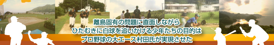 離島固有の問題に直面しながらひたむきに白球を追いかける少年たちの目的はプロ野球の大エース村田氏が実現させた