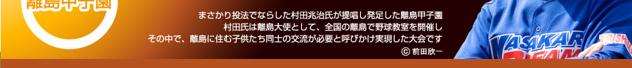 まさかり投法でならした村田兆治氏が提唱し発足した離島甲子園村田氏は離島大使として、全国の離島で野球教室を開催しその中で、離島に住む子供たち同士の交流が必要と呼びかけ実現した大会です。 前田欣一