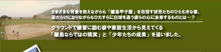 さまざまな背景を抱えながらも「離島甲子園」を目指す球児たちのひたむきな姿。泥だらけになりながらもひたすらに白球を追う彼らの心に去来するものとは…？グラウンドで練習に励む姿や家庭生活から見えてくる「離島ならではの現実」と「少年たちの成長」を追いました。