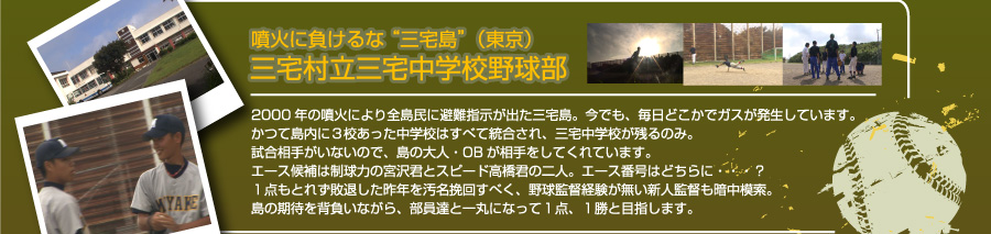 噴火に負けるな “三宅島”（東京）三宅村立三宅中学校野球部　2000年の噴火により全島民に避難指示が出た三宅島。今でも、毎日どこかでガスが発生しています。かつて島内に３校あった中学校はすべて統合され、三宅中学校が残るのみ。試合相手がいないので、島の大人・OBが相手をしてくれています。エース候補は制球力の宮沢君とスピード高橋君の二人。エース番号はどちらに・・・？１点もとれず敗退した昨年を汚名挽回すべく、野球監督経験が無い新人監督も暗中模索。島の期待を背負いながら、部員達と一丸になって１点、１勝と目指します。