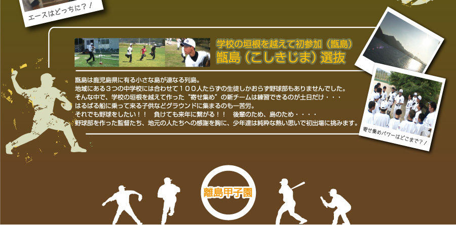 学校の垣根を越えて初参加（甑島）甑島（こしきじま）選抜　甑島は鹿児島県に有る小さな島が連なる列島。地域にある３つの中学校には合わせて１００人たらずの生徒しかおらず野球部もありませんでした。そんな中で、学校の垣根を越えて作った“寄せ集め”の新チームは練習できるのが土日だけ・・・　はるばる船に乗って来る子供などグラウンドに集まるのも一苦労。それでも野球をしたい！！　負けても来年に繋がる！！　後輩のため、島のため・・・・野球部を作った監督たち、地元の人たちへの感謝を胸に、少年達は純粋な熱い思いで初出場に挑みます。