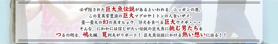 必ず隠された巨大魚伝説があるといわれる、ニッポンの港。この夏異常豊漁の巨大マグロや１トンの人食いザメ、畳一畳大の幻の魚オヒョウ、仔犬を食べる巨大ウナギ・・・そんな、にわかには信じがたい伝説の巨大魚に挑む男たちをつるの剛士、嶋大輔、筧利夫がリポート！巨大魚伝説にかける熱い想いに迫る！！