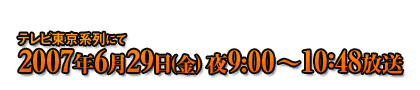 テレビ東京系列にて2007年6月29日(金) 夜9：00～10：48放送