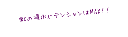 虹の噴水にテンションはMAX!!