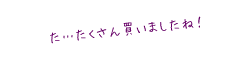 た&hellip;たくさん買いましたね！