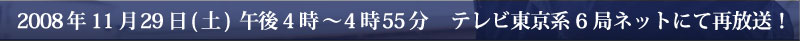2008年11月29日(土)午後4時～
4時55分 テレビ東京系6局ネットにて再放送！