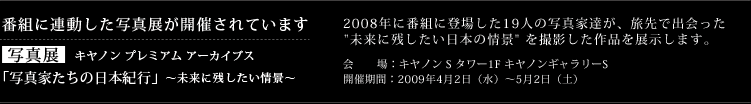 番組に連動した写真展が開催されています 写真展 キヤノン プレミアム アーカイブス 「写真家たちの日本紀行」〜未来に残したい情景〜 2008年に番組に登場した19人の写真家達が、旅先で出会った "未来に残したい日本の情景" を撮影した作品を展示します。 会場:キヤノン S タワー1F キヤノンギャラリーS 開催期間:2009年4月2日(水)〜5月2日(土)