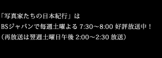 「写真家たちの日本紀行」はBSジャパンで毎週土曜よる7:30～8:00 好評放送中！（再放送は翌週土曜日午後2:00～2:30放送）