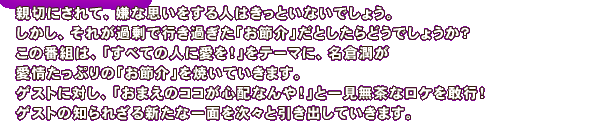 親切にされて、嫌な思いをする人はきっといないでしょう。しかし、それが過剰で行き過ぎた「お節介」だとしたらどうでしょうか？この番組は、「すべての人に愛を！」をテーマに、名倉潤が愛情たっぷりの「お節介」を焼いていきます。ゲストに対し、「おまえのココが心配なんや！」と一見無茶なロケを敢行！ゲストの知られざる新たな一面を次々と引き出していきます。