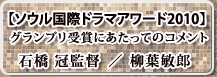 【ソウル国際ドラマアワード2010】グランプリ受賞にあたってのコメント（柳葉敏郎 ／ 石橋 冠監督）