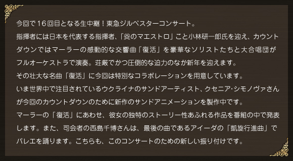 今回で１６回目となる生中継！東急ジルベスターコンサート。指揮者には日本を代表する指揮者、「炎のマエストロ」こと小林研一郎氏を迎え、カウントダウンではマーラーの感動的な交響曲「復活」を豪華なソリストたちと大合唱団がフルオーケストラで演奏。荘厳でかつ圧倒的な迫力のなか新年を迎えます。その壮大な名曲「復活」に今回は特別なコラボレーションを用意しています。いま世界中で注目されているウクライナのサンドアーティスト、クセニア・シモノヴァさんが今回のカウントダウンのために新作のサンドアニメーションを製作中です。マーラーの「復活」にあわせ、彼女の独特のストーリー性あふれる作品を番組の中で発表します。また、司会者の西島千博さんは、最後の曲であるアイーダの「凱旋行進曲」でバレエを踊ります。こちらも、このコンサートのための新しい振り付けです。