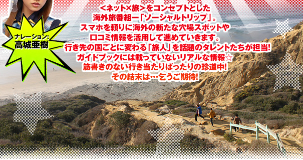 ＜ネット×旅＞をコンセプトとした海外旅番組ー「ソーシャルトリップ」。
スマホを頼りに海外の新たな穴場スポットや
口コミ情報を活用して進めていきます。
行き先の国ごとに変わる「旅人」を話題のタレントたちが担当！
ガイドブックには載っていないリアルな情報☆
筋書きのない行き当たりばったりの珍道中！
その結末は・・・乞うご期待！
ナレーション:高城亜樹