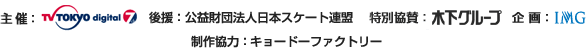 主催:テレビ東京 後援:公益財団法人日本スケート連盟 特別協賛:木下グループ 企画:IMG 制作協力:キョードーファクトリー