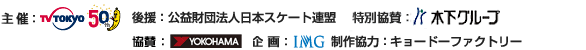 主催：テレビ東京　後援：公益財団法人日本スケート連盟　特別協賛：木下グループ　協賛：横浜ゴム　企画：IMG　制作協力：キョードーファクトリー