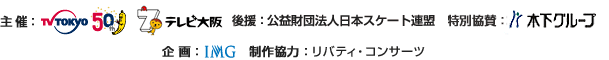主催：テレビ東京／テレビ大阪　後援：公益財団法人日本スケート連盟　特別協賛：木下グループ　企画：IMG　制作協力：リバティ・コンサーツ