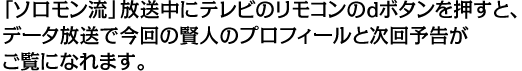 「ソロモン流」放送中にテレビのリモコンのｄボタンを押すと、データ放送で今回の賢人のプロフィールと次回予告がご覧になれます。
