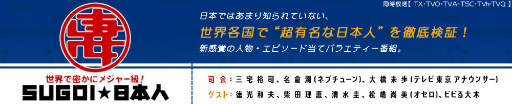 日本ではあまり知られていない、世界各国で
“超有名な日本人”を徹底検証！新感覚の
人物・エピソード当てバラエティー番組。
（司会）
三宅裕司
名倉潤（ネプチューン）
大橋未歩（テレビ東京アナウンサー）
（ゲスト）
徳光和夫
柴田理恵
清水圭
松嶋尚美（オセロ）
ビビる大木