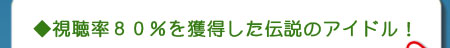 視聴率８０％を獲得した伝説のアイドル！
