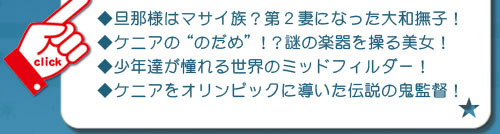 ケニア（・絶滅の危機を救ったスーパードクターＫ！ 
・旦那様はマサイ族？第２妻になった大和撫子！ 
・ケニアの“のだめ”！？謎の楽器を操る美女！
・少年達が憧れる世界のミッドフィルダー！ 
・ケニアをオリンピックに導いた伝説の鬼監督！）