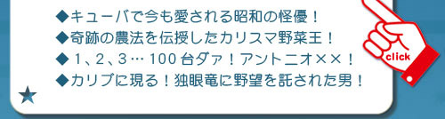 キューバ（・視聴率８０％を獲得した伝説のアイドル！
・キューバで今も愛される昭和の怪優！
・奇跡の農法を伝授したカリスマ野菜王！
・１､２､３…100台ダァ！アントニオ××！
・カリブに現る！独眼竜に野望を託された男！）