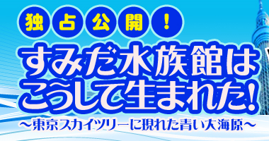 独占公開！すみだ水族館はこうして生まれた！～東京スカイツリーに現れた青い大海原～