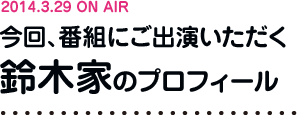 2014.3.29 ON AIR 今回、番組にご出演いただく鈴木家のプロフィール