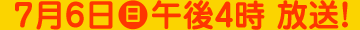 2014年7月6日（日）午後4時放送！