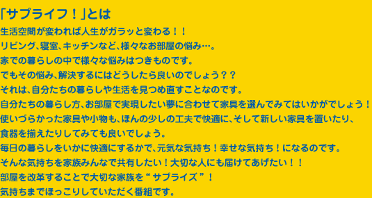 「サプライフ！」とは
生活空間が変われば人生がガラッと変わる！！
リビング、寝室、キッチンなど、様々なお部屋の悩み…。
家での暮らしの中で様々な悩みはつきものです。
でもその悩み、解決するにはどうしたら良いのでしょう？？
それは、自分たちの暮らしや生活を見つめ直すことなのです。
自分たちの暮らし方、お部屋で実現したい夢に合わせて家具を選んでみてはいかがでしょう！
使いづらかった家具や小物も、ほんの少しの工夫で快適に、そして新しい家具を置いたり、
食器を揃えたりしてみても良いでしょう。
毎日の暮らしをいかに快適にするかで、元気な気持ち！幸せな気持ち！になるのです。
そんな気持ちを家族みんなで共有したい！大切な人にも届けてあげたい！！
部屋を改革することで大切な家族を“サプライズ”！
気持ちまでほっこりしていただく番組です。