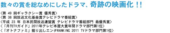 数々の賞を総なめにしたドラマ、奇跡の映画化!!
<第 49 回ギャラクシー賞 優秀賞>
<第 38 回放送文化基金賞テレビドラマ番組賞>
<平成 23 年 日本民間放送連盟賞 テレビドラマ番組部門 最優秀賞>
<「月刊TVガイド」2011年テレビ本屋大賞年間ドラマ部門第1位>
<「オトナファミ」掘り出しエンタRANKING 2011 TVドラマ部門第1位>