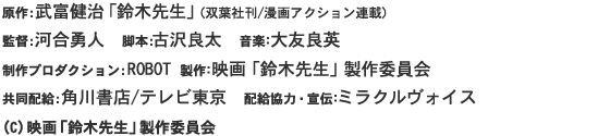 原作:武富健治「鈴木先生」(双葉社刊/漫画アクション連載)
監督:河合勇人　脚本:古沢良太　音楽：大友良英 
制作プロダクション:ROBOT 製作：映画「鈴木先生」製作委員会 
共同配給:角川書店/テレビ東京　配給協力・宣伝：ミラクルヴォイス 
(C) 映画「鈴木先生」製作委員会