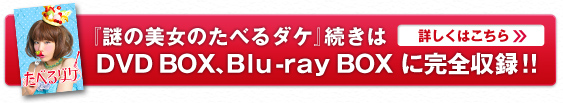 『謎の美女のたべるダケ』　続きは
DVD BOX、Blu-ray BOX に完全収録！！
